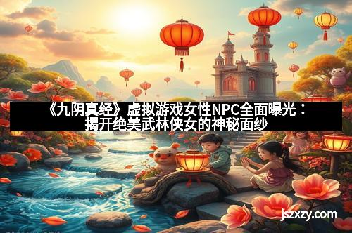 《九阴真经》虚拟游戏女性NPC全面曝光：揭开绝美武林侠女的神秘面纱